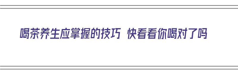 喝茶养生应掌握的技巧 快看看你喝对了吗（喝茶如何养生）