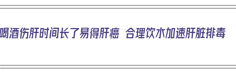 喝酒伤肝时间长了易得肝癌 合理饮水加速肝脏排毒（喝酒必伤肝）