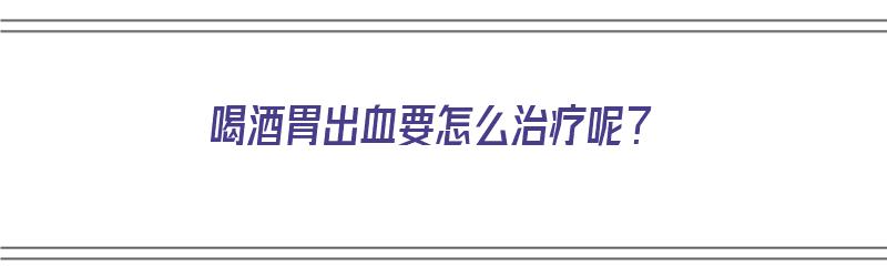 喝酒胃出血要怎么治疗呢？（喝酒胃出血要怎么治疗呢吃什么药）