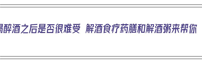 喝醉酒之后是否很难受 解酒食疗药膳和解酒粥来帮你（醉酒后喝什么粥最解酒养胃）