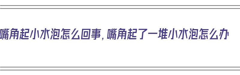 嘴角起小水泡怎么回事，嘴角起了一堆小水泡怎么办（嘴角起小水泡是什么）