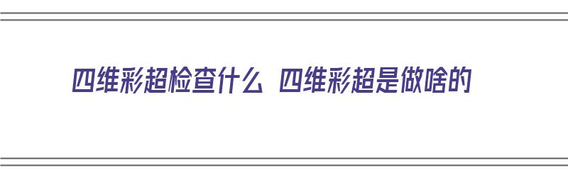 四维彩超检查什么 四维彩超是做啥的（四维彩超检查什么?）