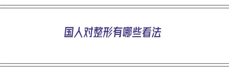 国人对整形有哪些看法（国人对整形有哪些看法和建议）