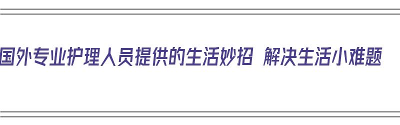 国外专业护理人员提供的生活妙招 解决生活小难题（国外护理人员培养现状分析）