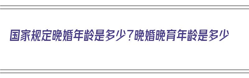 国家规定晚婚年龄是多少？晚婚晚育年龄是多少（国家规定的晚婚年龄是多少）