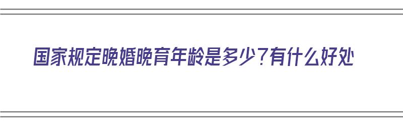 国家规定晚婚晚育年龄是多少？有什么好处（国家规定晚婚晚育的年龄是多少）