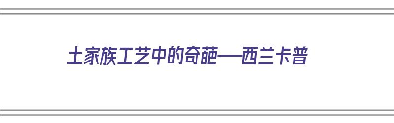 土家族工艺中的奇葩——西兰卡普（土家西兰卡普的由来）