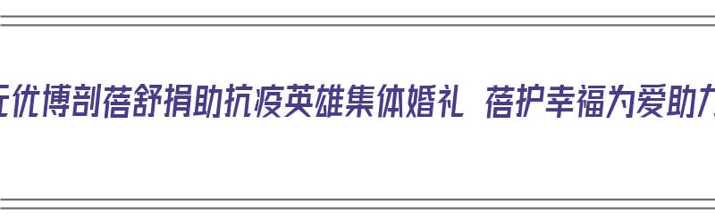 圣元优博剖蓓舒捐助抗疫英雄集体婚礼 蓓护幸福为爱助力（圣元优博剖蓓舒产品介绍）