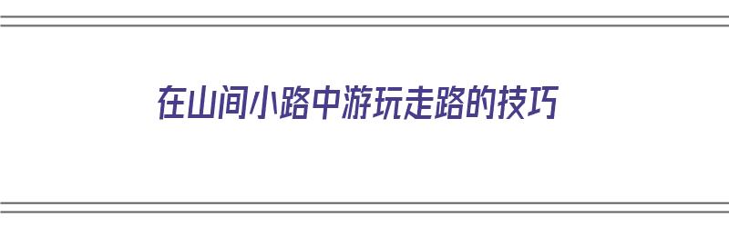 在山间小路中游玩走路的技巧（在山间小路中游玩走路的技巧是什么）