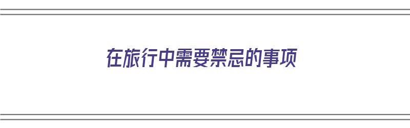 在旅行中需要禁忌的事项（在旅行中需要禁忌的事项有哪些）