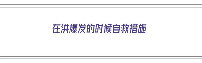 在洪爆发的时候自救措施（洪水爆发时正确的自救方式是）