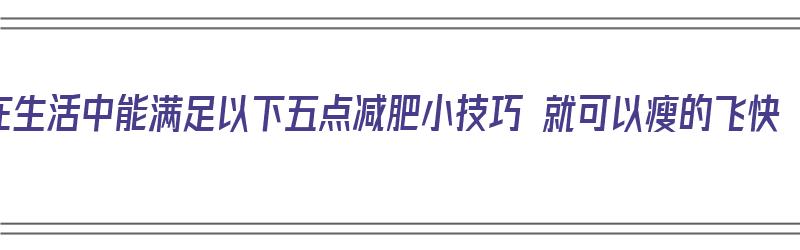 在生活中能满足以下五点减肥小技巧 就可以瘦的飞快（生活中怎样减肥效果明显）