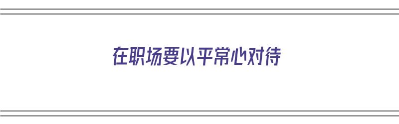 在职场要以平常心对待（以平常心对待工作）