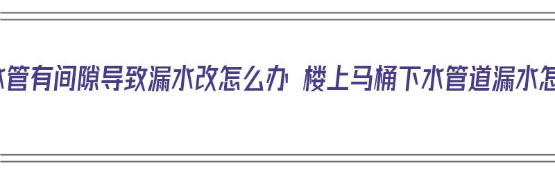 地漏和下水管有间隙导致漏水改怎么办 楼上马桶下水管道漏水怎么处理