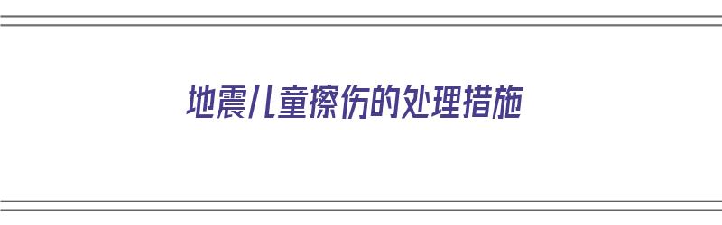 地震儿童擦伤的处理措施（地震小孩怎么保护自己）