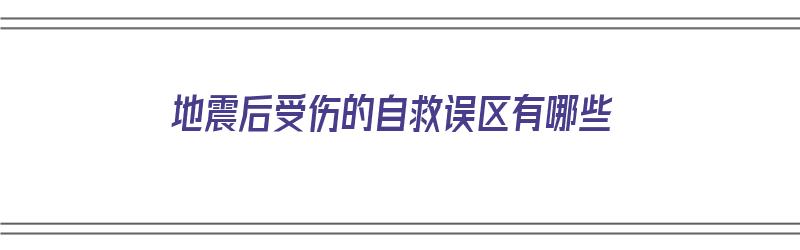 地震后受伤的自救误区有哪些（地震后受伤的自救误区有哪些呢）