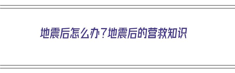 地震后怎么办？地震后的营救知识（地震后应该怎么办）