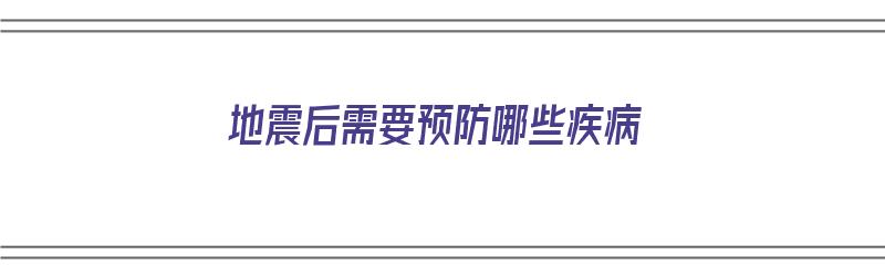 地震后需要预防哪些疾病（地震后需要预防哪些疾病呢）