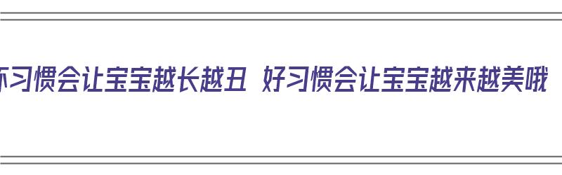 坏习惯会让宝宝越长越丑 好习惯会让宝宝越来越美哦（宝宝越丑长大越好看吗）