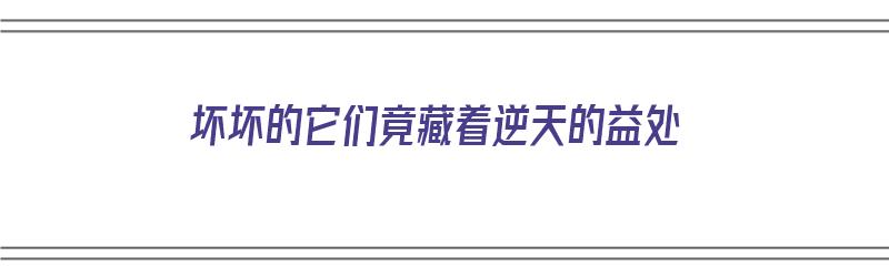 坏坏的它们竟藏着逆天的益处（坏坏的是什么意思?）