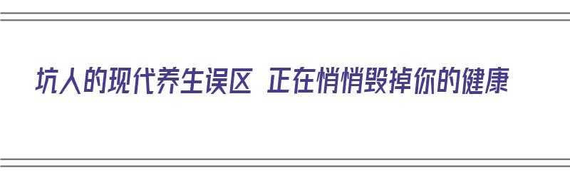 坑人的现代养生误区 正在悄悄毁掉你的健康（现代养生方法有哪些）