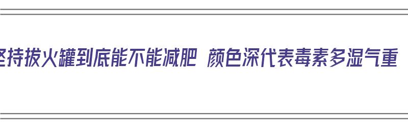 坚持拔火罐到底能不能减肥 颜色深代表毒素多湿气重（拔火罐是不是能减肥）