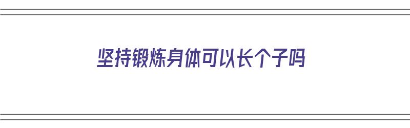 坚持锻炼身体可以长个子吗（坚持锻炼身体可以长个子吗女生）