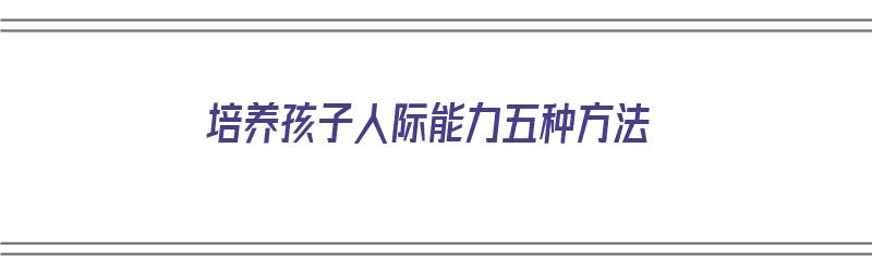 培养孩子人际能力五种方法（培养孩子人际能力五种方法是什么）