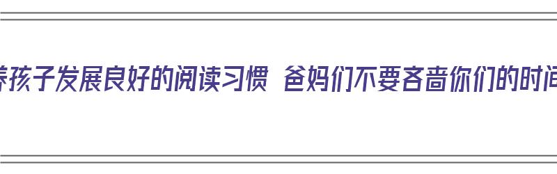 培养孩子发展良好的阅读习惯 爸妈们不要吝啬你们的时间