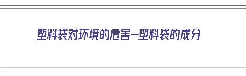 塑料袋对环境的危害-塑料袋的成分（塑料袋对环境造成的危害）