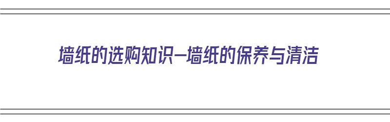 墙纸的选购知识-墙纸的保养与清洁（墙纸如何清洁维护及保养）