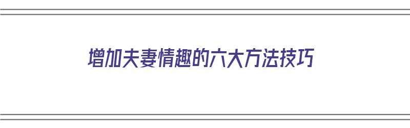 增加夫妻情趣的六大方法技巧（增加夫妻情趣的六大方法技巧视频）