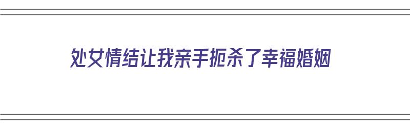 处女情结让我亲手扼杀了幸福婚姻（处女情结让我亲手扼杀了幸福婚姻）