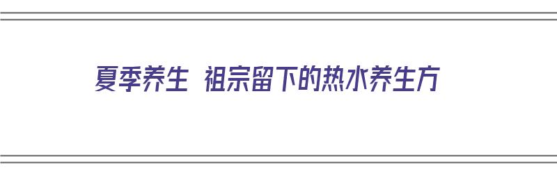 夏季养生 祖宗留下的热水养生方（夏季养生 祖宗留下的热水养生方法有哪些）