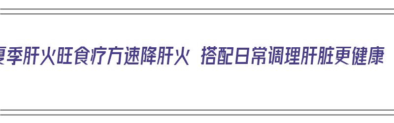 夏季肝火旺食疗方速降肝火 搭配日常调理肝脏更健康（肝火旺盛食疗）