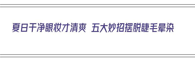 夏日干净眼妆才清爽 五大妙招摆脱睫毛晕染（眼睫毛妆怎么卸）