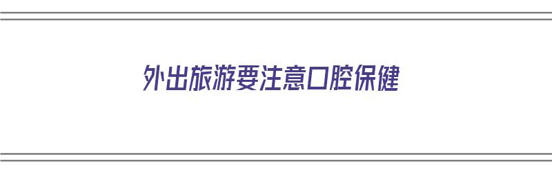 外出旅游要注意口腔保健（外出旅游要注意口腔保健吗）