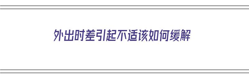 外出时差引起不适该如何缓解（外出时差引起不适该如何缓解问题）