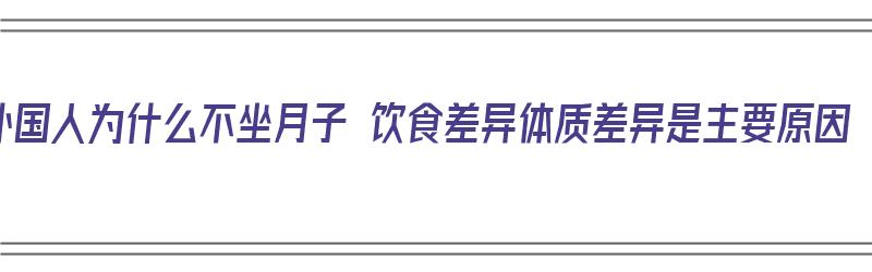 外国人为什么不坐月子 饮食差异体质差异是主要原因（外国人为什么不坐月子,是体质的差距吗）