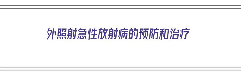 外照射急性放射病的预防和治疗（外照射急性放射病的预防和治疗原则）