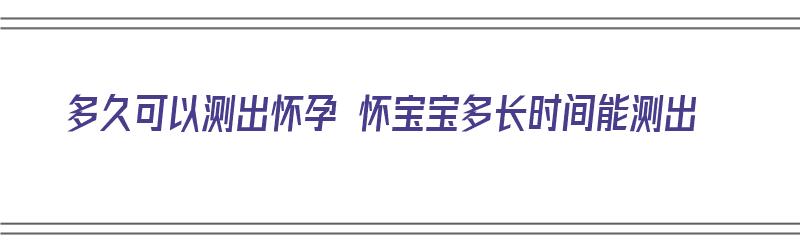 多久可以测出怀孕 怀宝宝多长时间能测出（多久能测出有孩子）