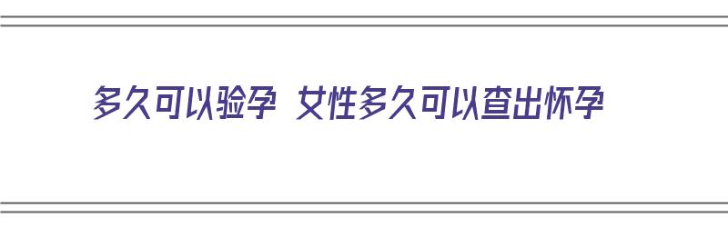 多久可以验孕 女性多久可以查出怀孕（女的多久可以验孕）