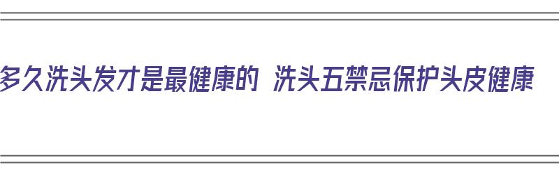 多久洗头发才是最健康的 洗头五禁忌保护头皮健康（多久洗头发好）