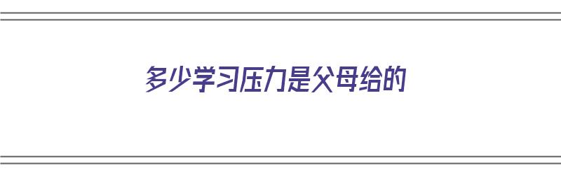 多少学习压力是父母给的（父母的压力有多大）