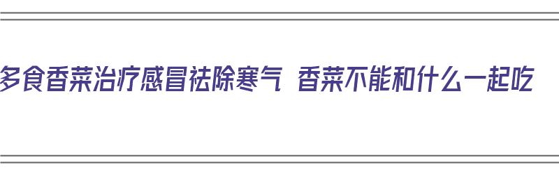 多食香菜治疗感冒祛除寒气 香菜不能和什么一起吃（香菜和什么一起煮可以治感冒）