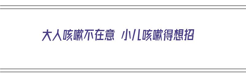 大人咳嗽不在意 小儿咳嗽得想招（大人小孩咳嗽老不好怎么办）