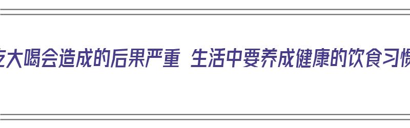 大吃大喝会造成的后果严重 生活中要养成健康的饮食习惯（大吃大喝的危害）