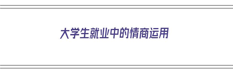 大学生就业中的情商运用（情商与就业的观点）