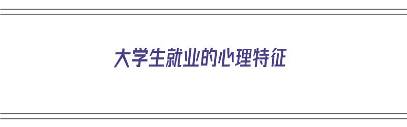 大学生就业的心理特征（大学生就业的心理特征有哪些）