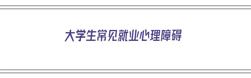 大学生常见就业心理障碍（大学生常见就业心理障碍形成原因）